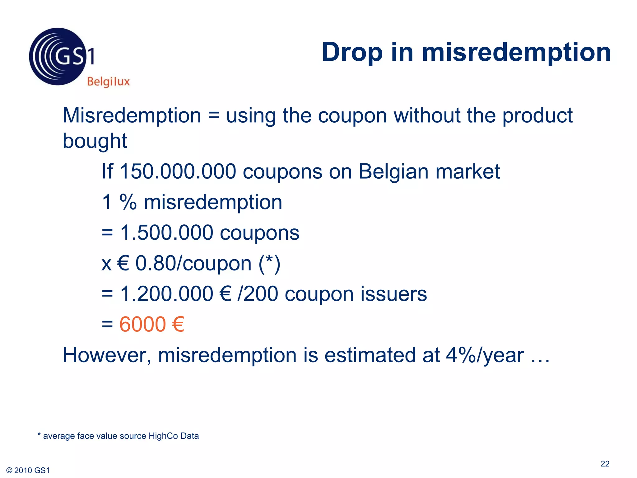 Drop in misredemption

             Misredemption = using the coupon without the product
             bought
                 If 150.000.000 coupons on Belgian market
                 1 % misredemption
                 = 1.500.000 coupons
                 x € 0.80/coupon (*)
                 = 1.200.000 € /200 coupon issuers
                 = 6000 €
             However, misredemption is estimated at 4%/year …


       * average face value source HighCo Data


                                                                     22
© 2010 GS1
 