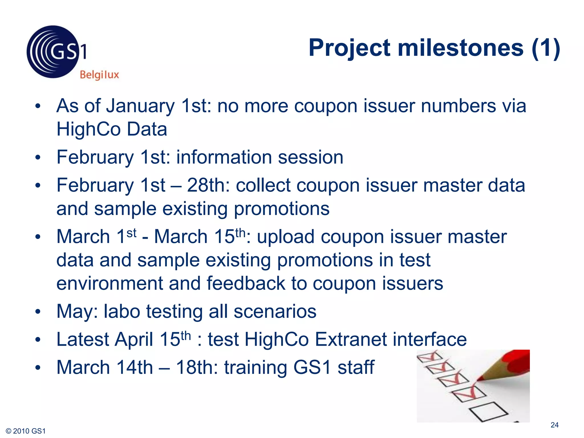Project milestones (1)

       • As of January 1st: no more coupon issuer numbers via
         HighCo Data
       • February 1st: information session
       • February 1st – 28th: collect coupon issuer master data
         and sample existing promotions
       • March 1st - March 15th: upload coupon issuer master
         data and sample existing promotions in test
         environment and feedback to coupon issuers
       • May: labo testing all scenarios
       • Latest April 15th : test HighCo Extranet interface
       • March 14th – 18th: training GS1 staff

                                                                  24
© 2010 GS1
 