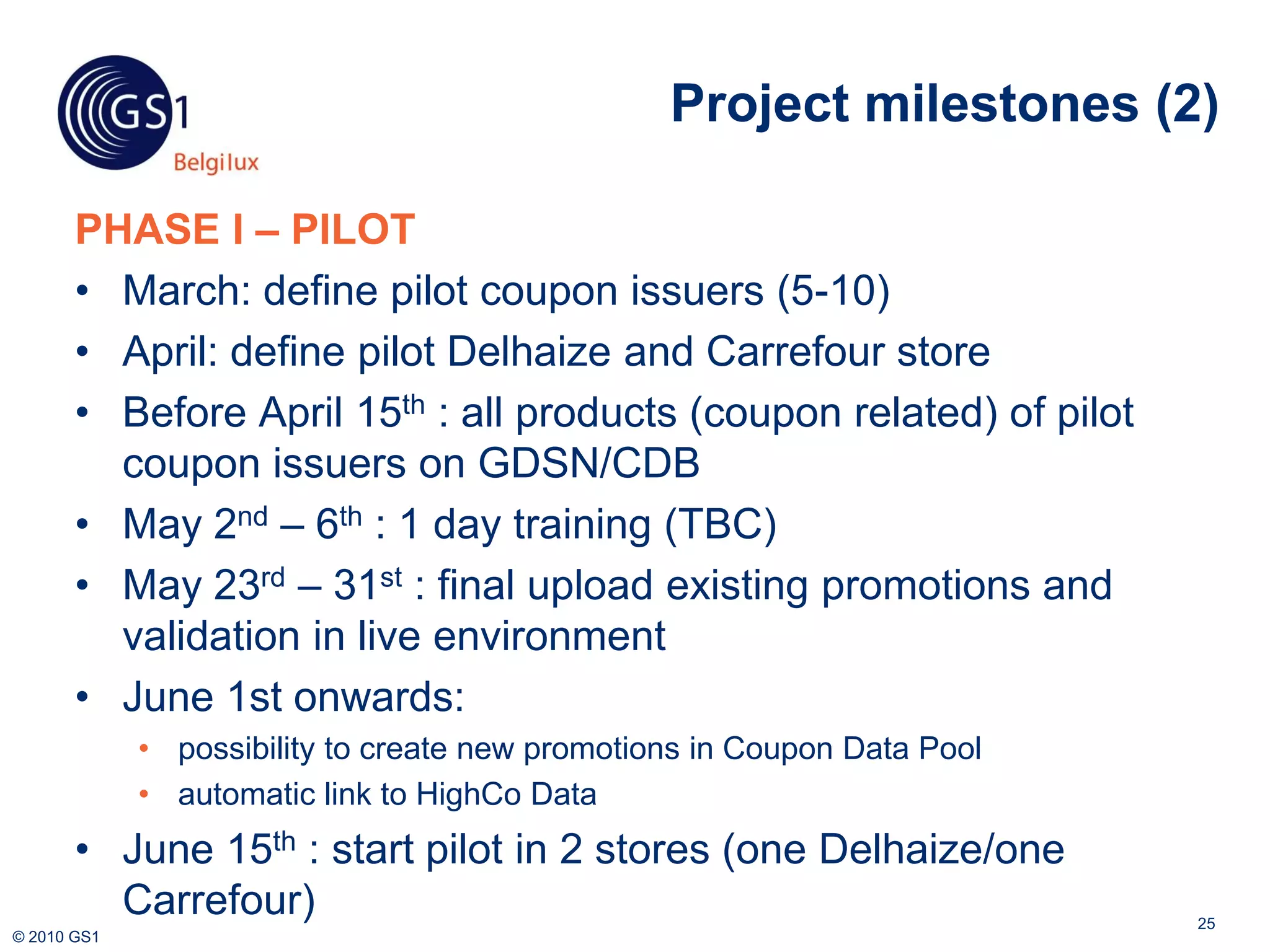 Project milestones (2)

       PHASE I – PILOT
       • March: define pilot coupon issuers (5-10)
       • April: define pilot Delhaize and Carrefour store
       • Before April 15th : all products (coupon related) of pilot
         coupon issuers on GDSN/CDB
       • May 2nd – 6th : 1 day training (TBC)
       • May 23rd – 31st : final upload existing promotions and
         validation in live environment
       • June 1st onwards:
             • possibility to create new promotions in Coupon Data Pool
             • automatic link to HighCo Data
       • June 15th : start pilot in 2 stores (one Delhaize/one
         Carrefour)                                                       25
© 2010 GS1
 