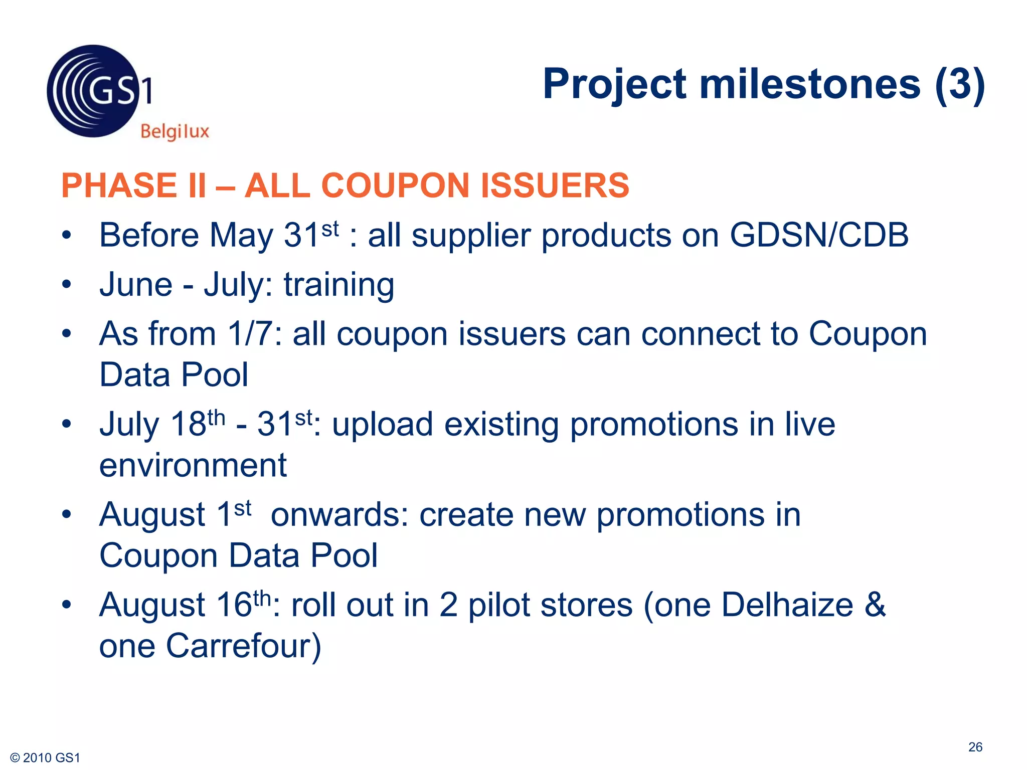 Project milestones (3)

       PHASE II – ALL COUPON ISSUERS
       • Before May 31st : all supplier products on GDSN/CDB
       • June - July: training
       • As from 1/7: all coupon issuers can connect to Coupon
         Data Pool
       • July 18th - 31st: upload existing promotions in live
         environment
       • August 1st onwards: create new promotions in
         Coupon Data Pool
       • August 16th: roll out in 2 pilot stores (one Delhaize &
         one Carrefour)

                                                                   26
© 2010 GS1
 
