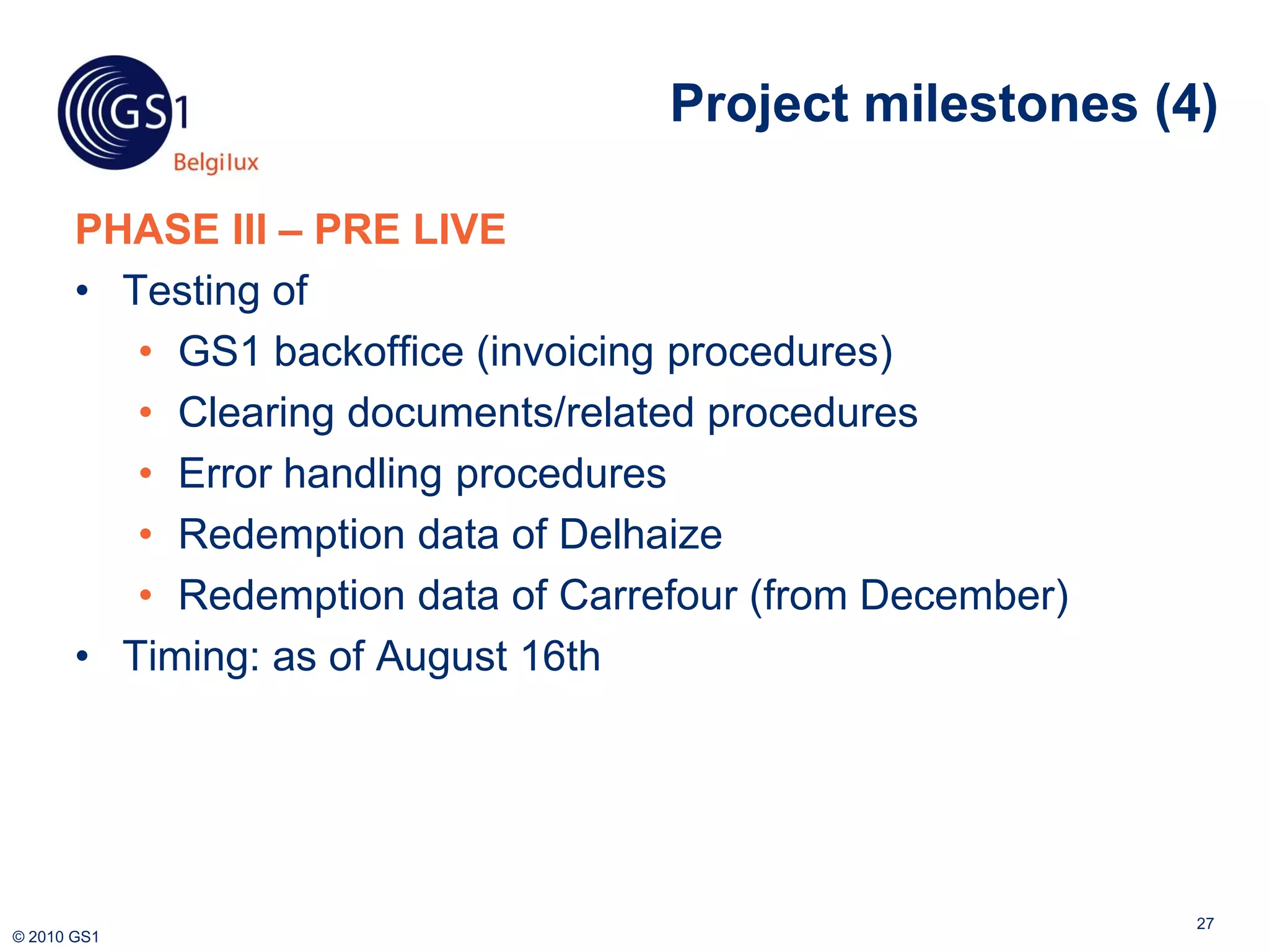 Project milestones (4)

       PHASE III – PRE LIVE
       • Testing of
          • GS1 backoffice (invoicing procedures)
          • Clearing documents/related procedures
          • Error handling procedures
          • Redemption data of Delhaize
          • Redemption data of Carrefour (from December)
       • Timing: as of August 16th




                                                           27
© 2010 GS1
 