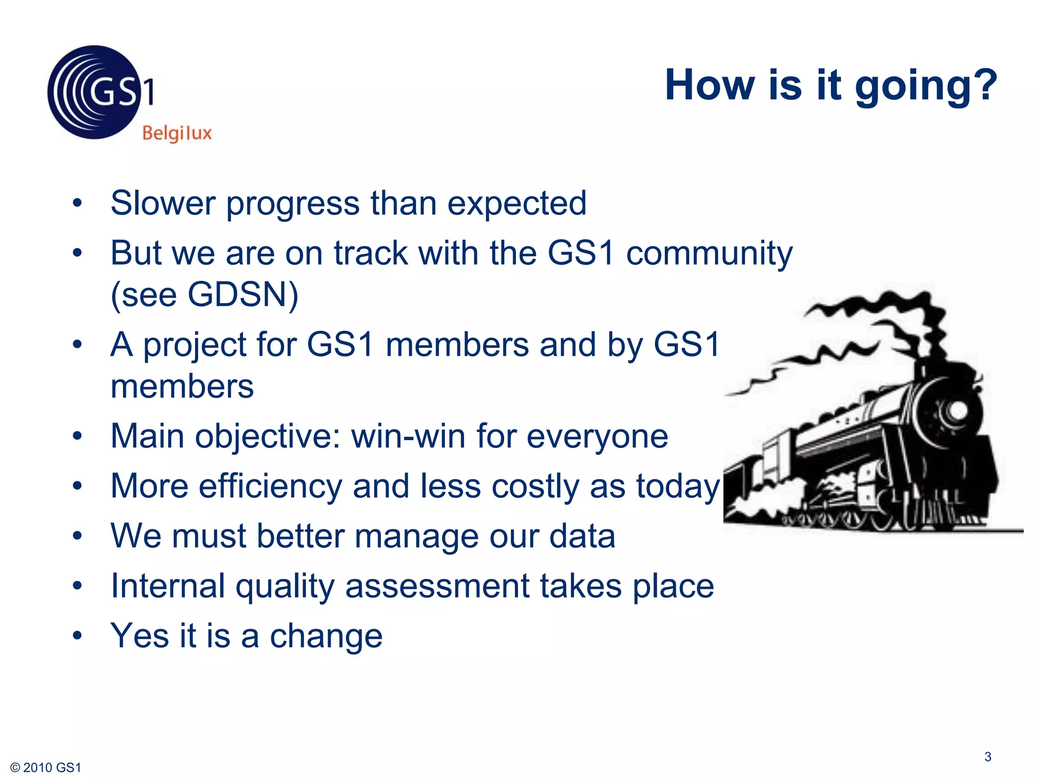 How is it going?

        • Slower progress than expected
        • But we are on track with the GS1 community
          (see GDSN)
        • A project for GS1 members and by GS1
          members
        • Main objective: win-win for everyone
        • More efficiency and less costly as today
        • We must better manage our data
        • Internal quality assessment takes place
        • Yes it is a change


                                                           3
© 2010 GS1
 