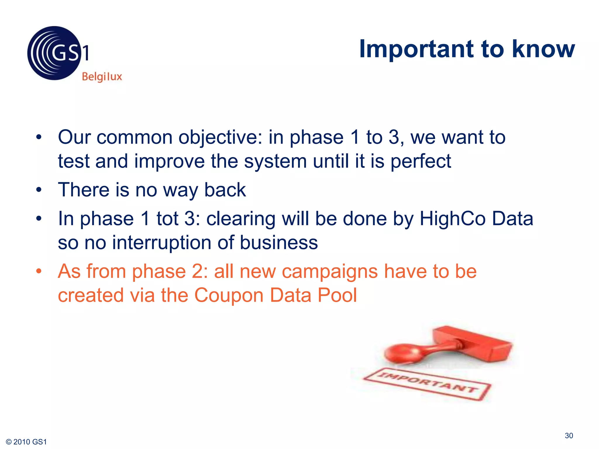 Important to know


       • Our common objective: in phase 1 to 3, we want to
         test and improve the system until it is perfect
       • There is no way back
       • In phase 1 tot 3: clearing will be done by HighCo Data
         so no interruption of business
       • As from phase 2: all new campaigns have to be
         created via the Coupon Data Pool




                                                                  30
© 2010 GS1
 