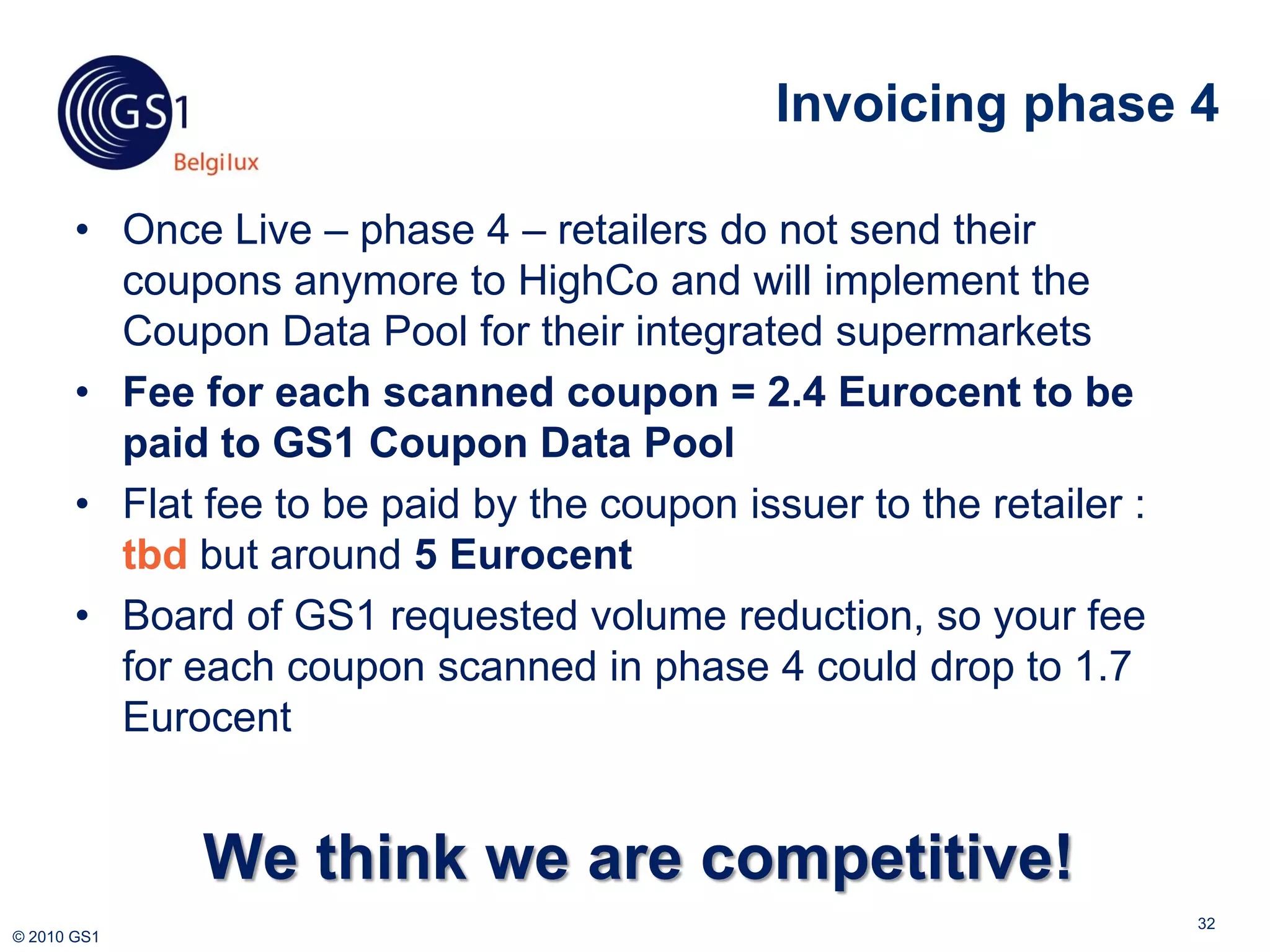 Invoicing phase 4

       • Once Live – phase 4 – retailers do not send their
         coupons anymore to HighCo and will implement the
         Coupon Data Pool for their integrated supermarkets
       • Fee for each scanned coupon = 2.4 Eurocent to be
         paid to GS1 Coupon Data Pool
       • Flat fee to be paid by the coupon issuer to the retailer :
         tbd but around 5 Eurocent
       • Board of GS1 requested volume reduction, so your fee
         for each coupon scanned in phase 4 could drop to 1.7
         Eurocent


              We think we are competitive!
                                                                      32
© 2010 GS1
 