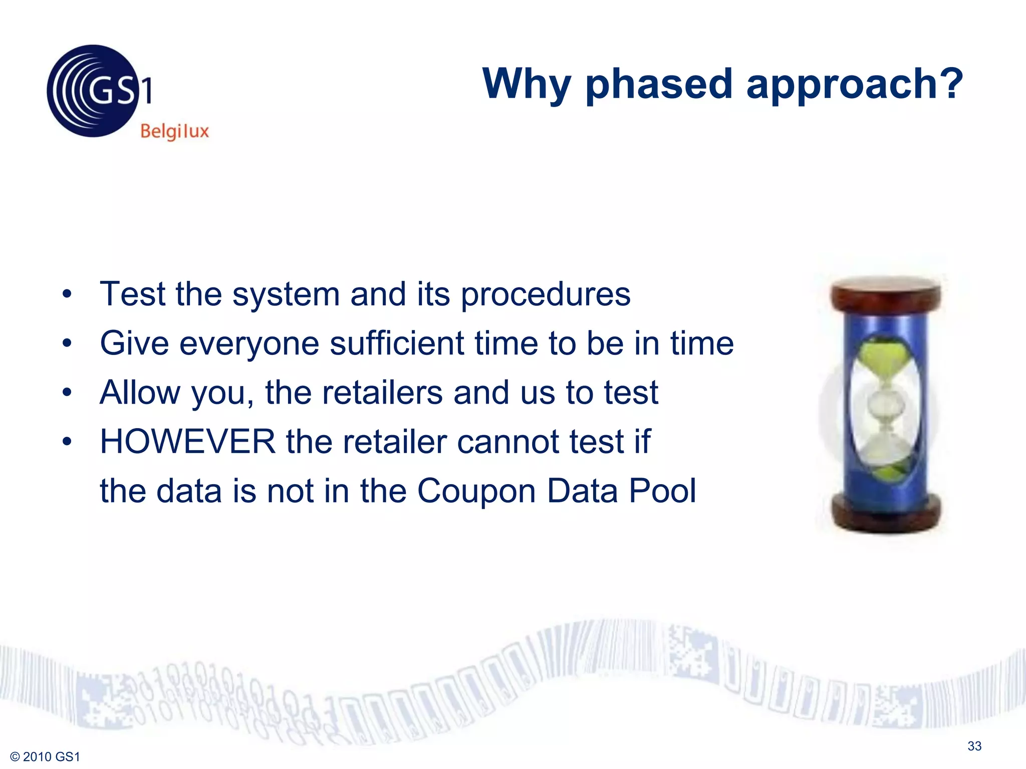 Why phased approach?



       •     Test the system and its procedures
       •     Give everyone sufficient time to be in time
       •     Allow you, the retailers and us to test
       •     HOWEVER the retailer cannot test if
             the data is not in the Coupon Data Pool




                                                             33
© 2010 GS1
 