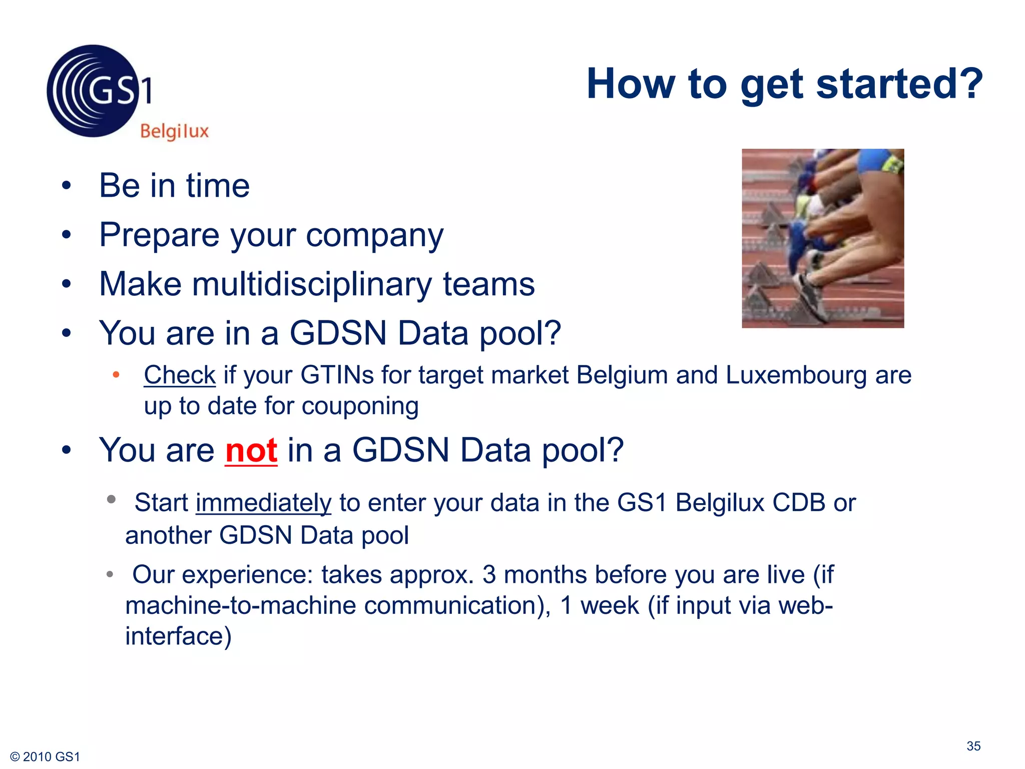 How to get started?

       •     Be in time
       •     Prepare your company
       •     Make multidisciplinary teams
       •     You are in a GDSN Data pool?
             • Check if your GTINs for target market Belgium and Luxembourg are
               up to date for couponing
       • You are not in a GDSN Data pool?
         • Start immediately to enter your data in the GS1 Belgilux CDB or
              another GDSN Data pool
             • Our experience: takes approx. 3 months before you are live (if
               machine-to-machine communication), 1 week (if input via web-
               interface)



                                                                                  35
© 2010 GS1
 