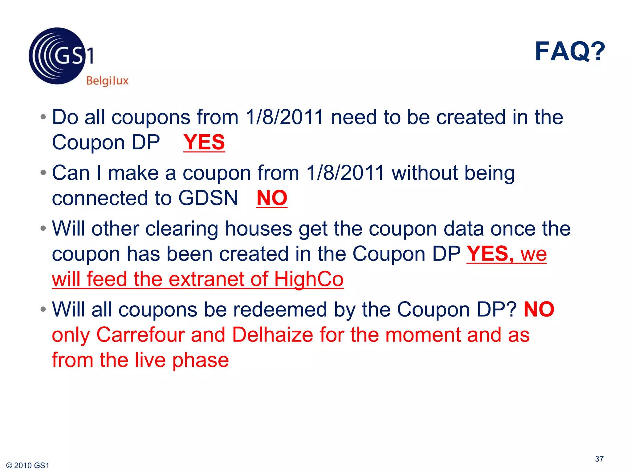 FAQ?

       • Do all coupons from 1/8/2011 need to be created in the
         Coupon DP YES
       • Can I make a coupon from 1/8/2011 without being
         connected to GDSN NO
       • Will other clearing houses get the coupon data once the
         coupon has been created in the Coupon DP YES, we
         will feed the extranet of HighCo
       • Will all coupons be redeemed by the Coupon DP? NO
         only Carrefour and Delhaize for the moment and as
         from the live phase



                                                                   37
© 2010 GS1
 