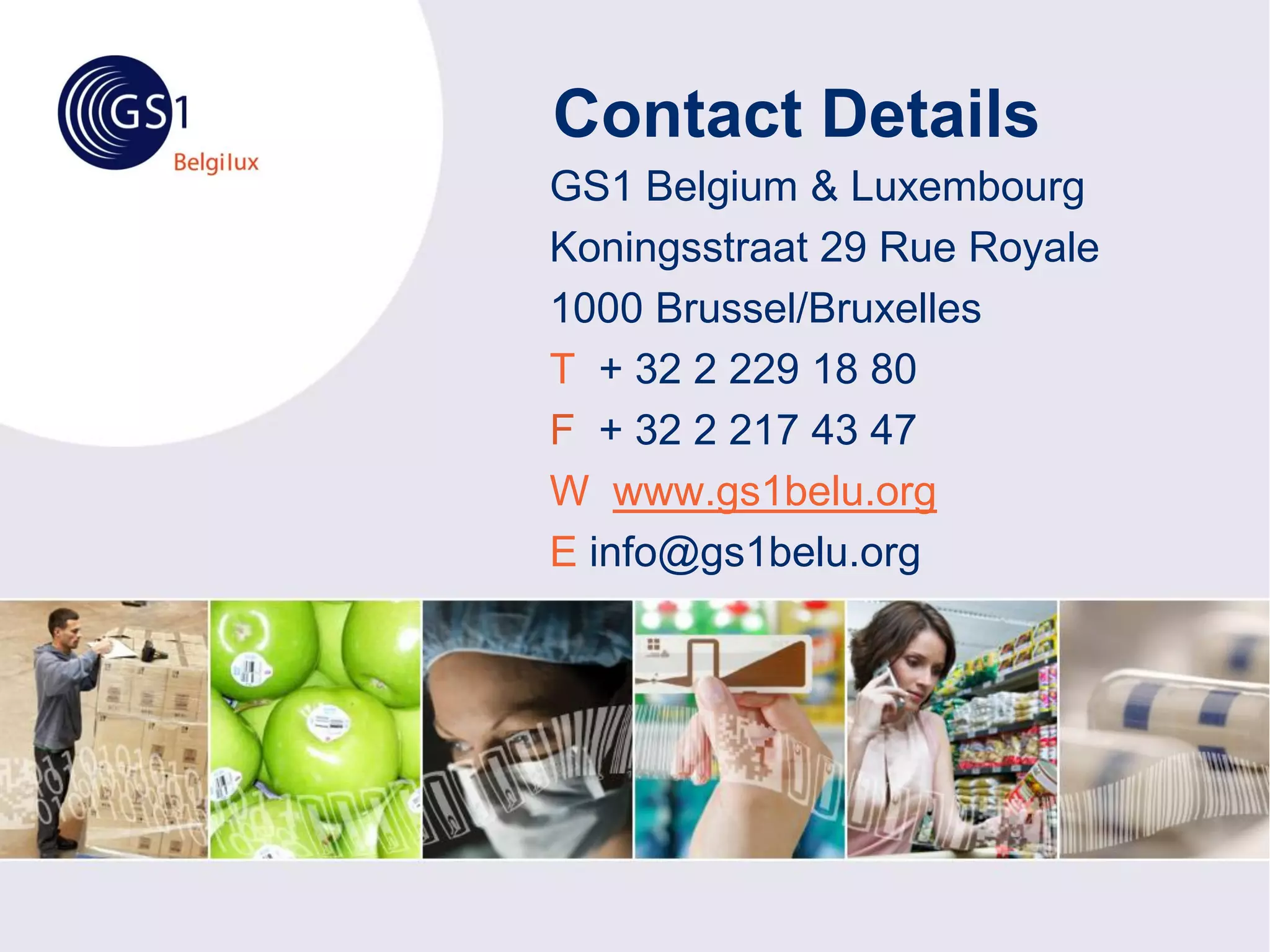 Contact Details
GS1 Belgium & Luxembourg
Koningsstraat 29 Rue Royale
1000 Brussel/Bruxelles
T + 32 2 229 18 80
F + 32 2 217 43 47
W www.gs1belu.org
E info@gs1belu.org
 