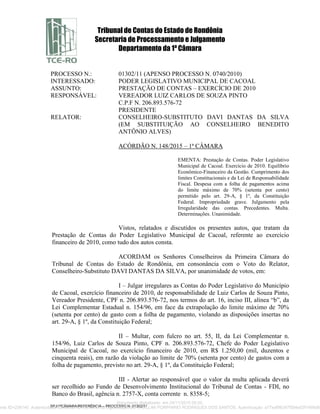 Tribunal de Contas do Estado de Rondônia
Secretaria de Processamento e Julgamento
Departamento da 1ª Câmara
SPJ/1ªCÂMARA/REFERÊNCIA – PROCESSO N. 01302/11
PROCESSO N.: 01302/11 (APENSO PROCESSO N. 0740/2010)
INTERESSADO: PODER LEGISLATIVO MUNICIPAL DE CACOAL
ASSUNTO: PRESTAÇÃO DE CONTAS – EXERCÍCIO DE 2010
RESPONSÁVEL: VEREADOR LUIZ CARLOS DE SOUZA PINTO
C.P.F N. 206.893.576-72
PRESIDENTE
RELATOR: CONSELHEIRO-SUBSTITUTO DAVI DANTAS DA SILVA
(EM SUBSTITUIÇÃO AO CONSELHEIRO BENEDITO
ANTÔNIO ALVES)
ACÓRDÃO N. 148/2015 – 1ª CÂMARA
EMENTA: Prestação de Contas. Poder Legislativo
Municipal de Cacoal. Exercício de 2010. Equilíbrio
Econômico-Financeiro da Gestão. Cumprimento dos
limites Constitucionais e da Lei de Responsabilidade
Fiscal. Despesa com a folha de pagamentos acima
do limite máximo de 70% (setenta por cento)
permitido pelo art. 29-A, § 1º, da Constituição
Federal. Impropriedade grave. Julgamento pela
Irregularidade das contas. Precedentes. Multa.
Determinações. Unanimidade.
Vistos, relatados e discutidos os presentes autos, que tratam da
Prestação de Contas do Poder Legislativo Municipal de Cacoal, referente ao exercício
financeiro de 2010, como tudo dos autos consta.
ACORDAM os Senhores Conselheiros da Primeira Câmara do
Tribunal de Contas do Estado de Rondônia, em consonância com o Voto do Relator,
Conselheiro-Substituto DAVI DANTAS DA SILVA, por unanimidade de votos, em:
I – Julgar irregulares as Contas do Poder Legislativo do Município
de Cacoal, exercício financeiro de 2010, de responsabilidade de Luiz Carlos de Souza Pinto,
Vereador Presidente, CPF n. 206.893.576-72, nos termos do art. 16, inciso III, alínea “b”, da
Lei Complementar Estadual n. 154/96, em face da extrapolação do limite máximo de 70%
(setenta por cento) de gasto com a folha de pagamento, violando as disposições insertas no
art. 29-A, § 1º, da Constituição Federal;
II – Multar, com fulcro no art. 55, II, da Lei Complementar n.
154/96, Luiz Carlos de Souza Pinto, CPF n. 206.893.576-72, Chefe do Poder Legislativo
Municipal de Cacoal, no exercício financeiro de 2010, em R$ 1.250,00 (mil, duzentos e
cinquenta reais), em razão da violação ao limite de 70% (setenta por cento) de gastos com a
folha de pagamento, previsto no art. 29-A, § 1º, da Constituição Federal;
III - Alertar ao responsável que o valor da multa aplicada deverá
ser recolhido ao Fundo de Desenvolvimento Institucional do Tribunal de Contas - FDI, no
Banco do Brasil, agência n. 2757-X, conta corrente n. 8358-5;
Documento digitalizado em 24/11/2015 09:20.
ento ID=236140 Autenticidade conferida no momento da digitalização por KARLLINI PORPHIRIO RODRIGUES DOS SANTOS. Autenticação: a77edf98347f584e02f1499d85
 