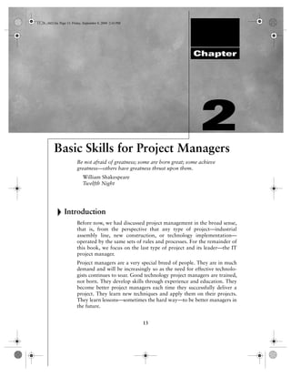 13_26_ch02.fm Page 13 Friday, September 8, 2000 2:43 PM




                                                                             Chapter




                                                                                2
           Basic Skills for Project Managers
                          Be not afraid of greatness; some are born great; some achieve
                          greatness—others have greatness thrust upon them.
                              William Shakespeare
                              Twelfth Night




                 Introduction
                          Before now, we had discussed project management in the broad sense,
                          that is, from the perspective that any type of project—industrial
                          assembly line, new construction, or technology implementation—
                          operated by the same sets of rules and processes. For the remainder of
                          this book, we focus on the last type of project and its leader—the IT
                          project manager.
                          Project managers are a very special breed of people. They are in much
                          demand and will be increasingly so as the need for effective technolo-
                          gists continues to soar. Good technology project managers are trained,
                          not born. They develop skills through experience and education. They
                          become better project managers each time they successfully deliver a
                          project. They learn new techniques and apply them on their projects.
                          They learn lessons—sometimes the hard way—to be better managers in
                          the future.


                                                          13
 