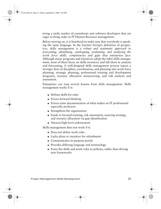 13_26_ch02.fm Page 21 Friday, September 8, 2000 2:43 PM




                          tering a niche market of consultants and software developers that are
                          eager to bring order to IT Human Resource management.
                          Before moving on, it is beneficial to make sure that everybody is speak-
                          ing the same language. In the Gartner Group’s definition of perspec-
                          tive, skills management is a robust and systematic approach to
                          forecasting, identifying, cataloguing, evaluating, and analyzing the
                          work force skills, competencies and gaps that enterprises face.
                          Although many programs and initiatives adopt the label skills manage-
                          ment, most of them focus on skills inventory and fall short in analysis
                          and forecasting. A well-designed skills management process injects a
                          stronger dose of discipline, coordination, and planning into work force
                          planning, strategic planning, professional training and development
                          programs, resource allocation maneuvering, and risk analysis and
                          assessment.
                          Enterprises can reap several lessons from skills management. Skills
                          management works if it:

                                G   Defines skills for roles
                                G   Forces forward thinking
                                G   Forces some documentation of what makes an IT professional
                                    especially proficient
                                G   Strengthens the organization
                                G   Leads to focused training, risk assessment, sourcing strategy,
                                    and resource allocation via gap identification
                                G   Attracts high-level endorsement
                          Skills management does not work if it:
                                G   Does not define work roles
                                G   Lacks plans or incentive for refreshment
                                G   Communicates its purpose poorly
                                G   Provides differing language and terminology
                                G   Force-fits skills and work roles to policies, rather than driving
                                    new frameworks




            Project Management Skills Development                                                       21
 