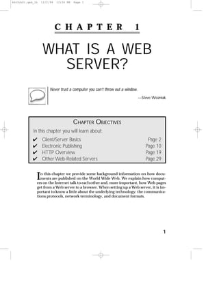 C H A P T E R 1
WHAT IS A WEB
SERVER?
Never trust a computer you can’t throw out a window.
—Steve Wozniak
1
CHAPTER OBJECTIVES
In this chapter you will learn about:
✔ Client/Server Basics Page 2
✔ Electronic Publishing Page 10
✔ HTTP Overview Page 19
✔ Other Web-Related Servers Page 29
In this chapter we provide some background information on how docu-
ments are published on the World Wide Web. We explain how comput-
ers on the Internet talk to each other and, more important, how Web pages
get from a Web server to a browser. When setting up a Web server, it is im-
portant to know a little about the underlying technology: the communica-
tions protocols, network terminology, and document formats.
4663ch01.qxd_lb 12/2/99 12:54 PM Page 1
 