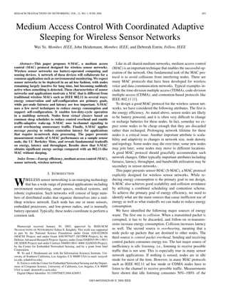 IEEE/ACM TRANSACTIONS ON NETWORKING, VOL. 12, NO. 3, JUNE 2004                                                                                   493




 Medium Access Control With Coordinated Adaptive
      Sleeping for Wireless Sensor Networks
                Wei Ye, Member, IEEE, John Heidemann, Member, IEEE, and Deborah Estrin, Fellow, IEEE



    Abstract—This paper proposes S-MAC, a medium access                             Like in all shared-medium networks, medium access control
control (MAC) protocol designed for wireless sensor networks.                    (MAC) is an important technique that enables the successful op-
Wireless sensor networks use battery-operated computing and                      eration of the network. One fundamental task of the MAC pro-
sensing devices. A network of these devices will collaborate for a
common application such as environmental monitoring. We expect                   tocol is to avoid collisions from interfering nodes. There are
sensor networks to be deployed in an ad hoc fashion, with nodes                  many MAC protocols that have been developed for wireless
remaining largely inactive for long time, but becoming suddenly                  voice and data communication networks. Typical examples in-
active when something is detected. These characteristics of sensor               clude the time-division multiple access (TDMA), code-division
networks and applications motivate a MAC that is different from                  multiple access (CDMA), and contention-based protocols like
traditional wireless MACs such as IEEE 802.11 in several ways:
energy conservation and self-configuration are primary goals,                    IEEE 802.11 [1].
while per-node fairness and latency are less important. S-MAC                       To design a good MAC protocol for the wireless sensor net-
uses a few novel techniques to reduce energy consumption and                     works, we have considered the following attributes. The first is
support self-configuration. It enables low-duty-cycle operation                  the energy efficiency. As stated above, sensor nodes are likely
in a multihop network. Nodes form virtual clusters based on                      to be battery powered, and it is often very difficult to change
common sleep schedules to reduce control overhead and enable
traffic-adaptive wake-up. S-MAC uses in-channel signaling to                     or recharge batteries for these nodes. In fact, someday we ex-
avoid overhearing unnecessary traffic. Finally, S-MAC applies                    pect some nodes to be cheap enough that they are discarded
message passing to reduce contention latency for applications                    rather than recharged. Prolonging network lifetime for these
that require in-network data processing. The paper presents                      nodes is a critical issue. Another important attribute is scala-
measurement results of S-MAC performance on a sample sensor                      bility and adaptivity to changes in network size, node density
node, the UC Berkeley Mote, and reveals fundamental tradeoffs
on energy, latency and throughput. Results show that S-MAC                       and topology. Some nodes may die over time; some new nodes
obtains significant energy savings compared with an 802.11-like                  may join later; some nodes may move to different locations.
MAC without sleeping.                                                            A good MAC protocol should gracefully accommodate such
  Index Terms—Energy efficiency, medium access control (MAC),                    network changes. Other typically important attributes including
sensor network, wireless network.                                                fairness, latency, throughput, and bandwidth utilization may be
                                                                                 secondary in sensor networks.
                                                                                    This paper presents sensor-MAC (S-MAC), a MAC protocol
                           I. INTRODUCTION                                       explicitly designed for wireless sensor networks. While re-
                                                                                 ducing energy consumption is the primary goal in our design,
W       IRELESS sensor networking is an emerging technology
        that has a wide range of potential applications including
environment monitoring, smart spaces, medical systems, and
                                                                                 S-MAC also achieves good scalability and collision avoidance
                                                                                 by utilizing a combined scheduling and contention scheme.
robotic exploration. Such networks will consist of large num-                    To achieve the primary goal of energy efficiency, we need to
bers of distributed nodes that organize themselves into a mul-                   identify what are the main sources that cause inefficient use of
tihop wireless network. Each node has one or more sensors,                       energy as well as what tradeoffs we can make to reduce energy
embedded processors, and low-power radios, and is normally                       consumption.
battery operated. Typically, these nodes coordinate to perform a                    We have identified the following major sources of energy
common task.                                                                     waste. The first one is collision. When a transmitted packet is
                                                                                 corrupted, it has to be discarded, and follow-on re-transmis-
                                                                                 sions increase energy consumption. Collision increases latency
   Manuscript received January 30, 2003; approved by IEEE/ACM
TRANSACTIONS ON NETWORKING Editor E. Knightly. This work was supported           as well. The second source is overhearing, meaning that a
in part by the National Science Foundation under Grant ANI-0220026               node picks up packets that are destined to other nodes. The
(MACSS Project) and under Grant ANI-9979457 (SCOWR Project), by the              third source is control packet overhead. Sending and receiving
Defense Advanced Research Projects Agency under Grant DABT63-99-1-0011
(SCADDS Project) and under Contract N66001-00-C-8066 (SAMAN Project),            control packets consumes energy too. The last major source of
by the Center for Embedded Networked Sensing, and by a grant from Intel          inefficiency is idle listening, i.e., listening to receive possible
Corporation.                                                                     traffic that is not sent. This is especially true in many sensor
   W. Ye and J. Heidemann are with the Information Sciences Institute, Uni-
versity of Southern California, Los Angeles, CA 90089 USA (e-mail: weiye@        network applications. If nothing is sensed, nodes are in idle
isi.edu; johnh@isi.edu).                                                         mode for most of the time. However, in many MAC protocols
   D. Estrin is with the Center for Embedded Networked Sensing and the Depart-   such as IEEE 802.11 ad hoc mode or CDMA nodes have to
ment of Computer Science, University of California, Los Angeles, CA 90095
USA (e-mail: destrin@cs.ucla.edu).                                               listen to the channel to receive possible traffic. Measurements
   Digital Object Identifier 10.1109/TNET.2004.828953                            have shown that idle listening consumes 50%–100% of the
                                                              1063-6692/04$20.00 © 2004 IEEE
 