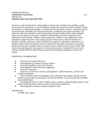 WORK EXPERIENCE:
United States Coast Guard Jan
2006-Present
Maritime Enforcement Specialist (ME)
Served as a cadre of professionals well-grounded in a broad range of subject areas including security,
anti-terrorism force protection, as well as traditional maritime law enforcement. Duties included carrying
out maritime law enforcement boarding's, executing advanced interdiction missions, maintaining unit law
enforcement gear, developing unit force protection plans, coordinating inter-agency operations, and
delivering small arms and unit law enforcement training. Performed multi-mission patrols; identified
safety concerns during security patrol; completed vessel boarding procedures; inspected vessels;
performed security boarding; exhibited weapons proficiency; testifies in court related issues; seizes
contraband; conducts interviews and screening; prepares written reports; enforced maritime law;
identified controlled substances; conducted maritime investigations; understands constitutional law;
interprets human behavior in threat assessment; conducted security drills and perimeter evacuations;
prepared security plans; identified threats to national security; conducted anti-terrorism training drills;
stood watch; and engaged in inter-agency law enforcement operations. Conducted briefs and vessel
searches; identified firearms related offenses; supervised and mentored subordinates; and arrested
subjects.
ADDITIONAL INFORMATION
● Possess Secret Security Clearance
● Knowledgeable of Criminal procedures and law
● Trained and qualified to use several firearms
● Knowledgeable of Microsoft office applications
● Supervisor experience
● Experience in federallaws, treaties, and regulations; conduct inspections, searches,and
criminal investigations
● Able to describe nuclear and radiological threats; describe radio nuclides; describe the dose
and dose rate; describe decontamination; energize the identifier; clear old spectra data; and utilize
search and find mode
● Knowledgeable on how to arrest a subject; process evidence; conduct boarding; inspect vessel
and personnel documents; conduct searches; and document identification
● Knowledgeable in evidence collection and preservation
REFERENCES
Available upon request
 