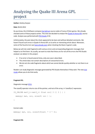 Analyzing the Quake III Arena GPL
project
Author: Andrey Karpov
Date: 06.02.2012
As you know, the id Software company has laid out source codes of many of their games. We already
checked some of these projects earlier. This time we decided to analyze the Quake III Arena GPL source
code. Analysis was performed with PVS-Studio 4.54.
Unfortunately, the post about the check appeared to be bare and without detailed comments. We
haven't found such errors in Quake III Arena GPL as to write an interesting article about. Moreover,
some of the found errors we have already seen when checking the Doom 3 game's code.
Below we will cite code fragments with various errors and corresponding diagnostic messages that
helped us to find them. As usually, we want to note that these are far not all the errors the PVS-Studio
analyzer can detect in this project:
• If an error is found several times, only one case is described.
• The article does not contain descriptions of unessential errors.
• We do not cite code fragments about which we cannot decide quickly whether or not there is an
error.
Readers can study diagnostic messages generated by PVS-Studio themselves if they wish. The new trial
mode allows you to do that easily.
Fragment N1.
Diagnostic message V511.
The sizeof() operator returns size of the pointer, and not of the array, in 'sizeof(src)' expression.
ID_INLINE mat3_t::mat3_t( float src[ 3 ][ 3 ] ) {
memcpy( mat, src, sizeof( src ) );
}
Correct code:
memcpy( mat, src, sizeof(float) * 3 * 3);
Fragment N2.
 