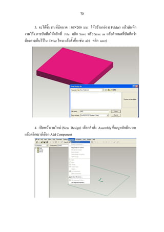 73

       3. จะได้ชิ้นงานที่มีขนาด 180200 มม. ให้สร้างกล่อง( Folder) แล้วบันทึก
งานไว้ ( การบันทึกให้คลิกที่ File คลิก Save หรือ Save as แล้วกาหนดที่บันทึกว่า
ต้องการเก็บไว้ใน Drive ไหน แล้วตั้งชื่อ เช่น a01 คลิก save)




       4. เปิดหน้างานใหม่ (New Design) เลือกคาสั่ง Assembly ที่เมนูหลักด้านบน
แล้วคลิกเมาส์เลือก Add Component
 