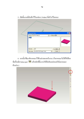 74



       5. เปิดชิ้นงานที่บันทึกไว้ในกล่อง ( Folder) ที่สร้างไว้ออกมา




          6. จากนั้นใช้เมาส์ลากลงมาไว้ด้านล่างของหน้างาน ( ถ้าลากลงมาไม่ได้ให้เลือก
ที่เครื่องมือ Select part     แล้วคลิกที่ชิ้นงานให้เป็นสีแดงก่อนแล้วจึงลากลงมา
ด้านล่าง )
 