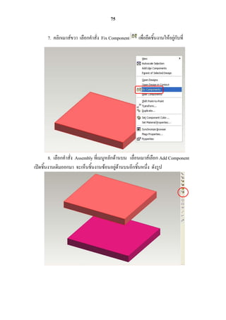 75

       7. คลิกเมาส์ขวา เลือกคาสั่ง Fix Component     เพื่อยึดชิ้นงานให้อยู่กับที่




        8. เลือกคาสั่ง Assembly ที่เมนูหลักด้านบน เลื่อนเมาส์เลือก Add Component
เปิดชิ้นงานเดิมออกมา จะเห็นชิ้นงานซ้อนอยู่ด้านบนอีกชิ้นหนึ่ง ดังรูป
 