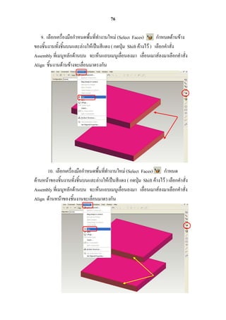 76

   9. เลือกเครื่องมือกาหนดพื้นที่ทางานใหม่ (Select Faces)         กาหนดด้านข้าง
ของชิ้นงานทั้งชิ้นบนและล่างให้เป็นสีแดง ( กดปุ่ม Shift ค้างไว้ ) เลือกคาสั่ง
Assembly ที่เมนูหลักด้านบน จะเห็นแถบเมนูเลื่อนลงมา เลื่อนเมาส์ลงมาเลือกคาสั่ง
Align ชิ้นงานด้านข้างจะเลื่อนมาตรงกัน




      10. เลือกเครื่องมือกาหนดพื้นที่ทางานใหม่ (Select Faces)        กาหนด
ด้านหน้าของชิ้นงานทั้งชิ้นบนและล่างให้เป็นสีแดง ( กดปุ่ม Shift ค้างไว้ ) เลือกคาสั่ง
Assembly ที่เมนูหลักด้านบน จะเห็นแถบเมนูเลื่อนลงมา เลื่อนเมาส์ลงมาเลือกคาสั่ง
Align ด้านหน้าของชิ้นงานจะเลื่อนมาตรงกัน
 
