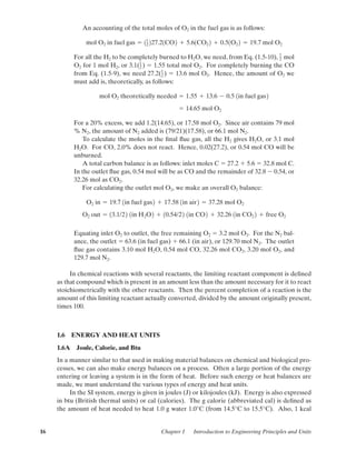 16 Chapter 1 Introduction to Engineering Principles and Units
An accounting of the total moles of O2 in the fuel gas is as follows:
For all the H2 to be completely burned to H2O, we need, from Eq. (1.5-10), mol
O2 for 1 mol H2, or 3.1( ) ϭ 1.55 total mol O2. For completely burning the CO
from Eq. (1.5-9), we need 27.2( ) ϭ 13.6 mol O2. Hence, the amount of O2 we
must add is, theoretically, as follows:
For a 20% excess, we add 1.2(14.65), or 17.58 mol O2. Since air contains 79 mol
% N2, the amount of N2 added is (79/21)(17.58), or 66.1 mol N2.
To calculate the moles in the ﬁnal ﬂue gas, all the H2 gives H2O, or 3.1 mol
H2O. For CO, 2.0% does not react. Hence, 0.02(27.2), or 0.54 mol CO will be
unburned.
A total carbon balance is as follows: inlet moles C ϭ 27.2 ϩ 5.6 ϭ 32.8 mol C.
In the outlet ﬂue gas, 0.54 mol will be as CO and the remainder of 32.8 Ϫ 0.54, or
32.26 mol as CO2.
For calculating the outlet mol O2, we make an overall O2 balance:
Equating inlet O2 to outlet, the free remaining O2 ϭ 3.2 mol O2. For the N2 bal-
ance, the outlet ϭ 63.6 (in fuel gas) ϩ 66.1 (in air), or 129.70 mol N2. The outlet
ﬂue gas contains 3.10 mol H2O, 0.54 mol CO, 32.26 mol CO2, 3.20 mol O2, and
129.7 mol N2.
In chemical reactions with several reactants, the limiting reactant component is deﬁned
as that compound which is present in an amount less than the amount necessary for it to react
stoichiometrically with the other reactants. Then the percent completion of a reaction is the
amount of this limiting reactant actually converted, divided by the amount originally present,
times 100.
1.6 ENERGY AND HEAT UNITS
1.6A Joule, Calorie, and Btu
In a manner similar to that used in making material balances on chemical and biological pro-
cesses, we can also make energy balances on a process. Often a large portion of the energy
entering or leaving a system is in the form of heat. Before such energy or heat balances are
made, we must understand the various types of energy and heat units.
In the SI system, energy is given in joules (J) or kilojoules (kJ). Energy is also expressed
in btu (British thermal units) or cal (calories). The g calorie (abbreviated cal) is deﬁned as
the amount of heat needed to heat 1.0 g water 1.0°C (from 14.5°C to 15.5°C). Also, 1 kcal
O2 out ϭ 13.1/22 1in H2O2 ϩ 10.54/22 1in CO2 ϩ 32.26 1in CO2 2 ϩ free O2
O2 in ϭ 19.7 1in fuel gas2 ϩ 17.58 1in air2 ϭ 37.28 mol O2
ϭ 14.65 mol O2
mol O2 theoretically needed ϭ 1.55 ϩ 13.6 Ϫ 0.5 1in fuel gas2
1
2
1
2
1
2
mol O2 in fuel gas ϭ 11
2 227.21CO2 ϩ 5.61CO2 2 ϩ 0.51O2 2 ϭ 19.7 mol O2
01-P2401 1/9/03 12:15 PM Page 16
 
