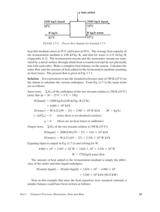 heat this medium enters at 95°C and leaves at 85°C. The average heat capacity of
the fermentation medium is 4.06 kJ/kg K, and that for water is 4.21 kJ/kg K
(Appendix A.2). The fermentation stream and the wastewater stream are sepa-
rated by a metal surface through which heat is transferred and do not physically
mix with each other. Make a complete heat balance on the system. Calculate the
water ﬂow and the amount of heat added to the fermentation medium assuming
no heat losses. The process ﬂow is given in Fig. 1.7-1.
Solution: It is convenient to use the standard reference state of 298 K (25°C) as
the datum to calculate the various enthalpies. From Eq. (1.7-1) the input items
are as follows:
Input items. of the enthalpies of the two streams relative to 298 K (25°C)
(note that ¢t ϭ 30 Ϫ 25°C ϭ 5°C ϭ 5 K):
Output items. of the two streams relative to 298 K (25°C):
Equating input to output in Eq. (1.7-1) and solving for W,
The amount of heat added to the fermentation medium is simply the differ-
ence of the outlet and inlet liquid enthalpies:
Note in this example that since the heat capacities were assumed constant, a
simpler balance could have been written as follows:
ϭ 3.248 ϫ 105
kJ/h 190.25 kW2
H1outlet liquid2 Ϫ H1inlet liquid2 ϭ 3.654 ϫ 105
Ϫ 4.060 ϫ 104
W ϭ 7720 kg/h water ﬂow
4.060 ϫ 104
ϩ 2.947 ϫ 102
W ϭ 3.654 ϫ 105
ϩ 2.526 ϫ 102
W
H1water2 ϭ W14.212185 Ϫ 252 ϭ 2.526 ϫ 102
W kJ/h
H1liquid2 ϭ 200014.062170 Ϫ 252 ϭ 3.65 ϫ 105
kJ/h
gHP
q ϭ 0 1there are no heat losses or additions2
1Ϫ¢H0
298 2 ϭ 0 1since there is no chemical reaction2
H1water2 ϭ W14.212195 Ϫ 252 ϭ 2.947 ϫ 102
W kJ/h 1W ϭ kg/h2
ϭ 4.060 ϫ 104
kJ/h
H1liquid2 ϭ 12000 kg/h214.06 kJ/kg # K215 K2
gHR
##
Part 1 Transport Processes: Momentum, Heat, and Mass 23
Figure 1.7-1. Process ﬂow diagram for Example 1.7-1.
01-P2401 1/9/03 12:15 PM Page 23
 