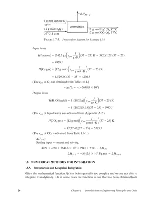 Input items
(The cpm of O2 was obtained from Table 1.6-1.)
Output items
(The cpm of liquid water was obtained from Appendix A.2.)
(The cpm of CO2 is obtained from Table 1.6-1.)
¢H37°C:
Setting input ϭ output and solving,
1.8 NUMERICAL METHODS FOR INTEGRATION
1.8A Introduction and Graphical Integration
Often the mathematical function f(x) to be integrated is too complex and we are not able to
integrate it analytically. Or in some cases the function is one that has been obtained from
¢H37°C ϭ Ϫ5642.6 ϫ 103
J/g mol ϭ ¢H310 K
4929 ϩ 4230 ϩ 5648.8 ϫ 103
ϭ 9943 ϩ 5393 Ϫ ¢H37°c
ϭ 12137.452137 Ϫ 252 ϭ 5393 J
H1CO2 gas2 ϭ 112 g mol2 acpm
J
g mol # K
b 137 Ϫ 252 K
ϭ 11118.02214.182137 Ϫ 252 ϭ 9943 J
H1H2O liquid2 ϭ 11118.02 g2 acpm
J
g # K
b 137 Ϫ 252 K
Ϫ¢H0
25 ϭ Ϫ1Ϫ5648.8 ϫ 103
2
ϭ 12129.382137 Ϫ 252 ϭ 4230 J
H1O2 gas2 ϭ 112 g mol2 acpm
J
g mol # K
b 137 Ϫ 252 K
ϭ 4929 J
H1lactose2 ϭ 1342.3 g2 a cpm
J
g # K
b 137 Ϫ 252 K ϭ 342.311.202137 Ϫ 252
26 Chapter 1 Introduction to Engineering Principles and Units
Figure 1.7-3. Process ﬂow diagram for Example 1.7-3.
01-P2401 1/9/03 12:15 PM Page 26
 