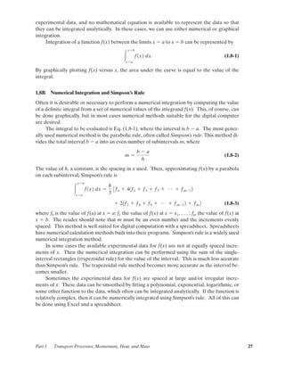 experimental data, and no mathematical equation is available to represent the data so that
they can be integrated analytically. In these cases, we can use either numerical or graphical
integration.
Integration of a function f(x) between the limits x ϭ a to x ϭ b can be represented by
(1.8-1)
By graphically plotting f(x) versus x, the area under the curve is equal to the value of the
integral.
1.8B Numerical Integration and Simpson’s Rule
Often it is desirable or necessary to perform a numerical integration by computing the value
of a deﬁnite integral from a set of numerical values of the integrand f(x). This, of course, can
be done graphically, but in most cases numerical methods suitable for the digital computer
are desired.
The integral to be evaluated is Eq. (1.8-1), where the interval is b Ϫ a. The most gener-
ally used numerical method is the parabolic rule, often called Simpson’s rule. This method di-
vides the total interval b Ϫ a into an even number of subintervals m, where
(1.8-2)
The value of h, a constant, is the spacing in x used. Then, approximating f(x) by a parabola
on each subinterval, Simpson’s rule is
(1.8-3)
where f0 is the value of f(x) at x ϭ a; f1 the value of f(x) at x ϭ x1, . . . ; fm the value of f(x) at
x ϭ b. The reader should note that m must be an even number and the increments evenly
spaced. This method is well suited for digital computation with a spreadsheet. Spreadsheets
have numerical calculation methods built into their programs. Simpson’s rule is a widely used
numerical integration method.
In some cases the available experimental data for f(x) are not at equally spaced incre-
ments of x. Then the numerical integration can be performed using the sum of the single-
interval rectangles (trapezoidal rule) for the value of the interval. This is much less accurate
than Simpson’s rule. The trapezoidal-rule method becomes more accurate as the interval be-
comes smaller.
Sometimes the experimental data for f(x) are spaced at large and/or irregular incre-
ments of x. These data can be smoothed by ﬁtting a polynomial, exponential, logarithmic, or
some other function to the data, which often can be integrated analytically. If the function is
relatively complex, then it can be numerically integrated using Simpson’s rule. All of this can
be done using Excel and a spreadsheet.
ϩ 21f2 ϩ f4 ϩ f6 ϩ p ϩ fmϪ2 2 ϩ fm 4
Ύ
xϭb
xϭa
f1x2 dx ϭ
h
3
3fo ϩ 41f1 ϩ f3 ϩ f5 ϩ p ϩ fmϪ1 2
m ϭ
b Ϫ a
h
Ύ
xϭb
xϭa
f1x2 dx
Part 1 Transport Processes: Momentum, Heat, and Mass 27
01-P2401 1/9/03 12:15 PM Page 27
 