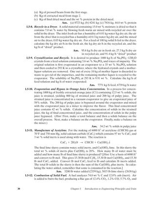 (a) Kg of pressed beans from the ﬁrst stage.
(b) Kg of extracted meal from stage 2.
(c) Kg of ﬁnal dried meal and the wt % protein in the dried meal.
Ans. (a) 8723 kg; (b) 8241 kg; (c) 7816 kg, 44.8 wt % protein
1.5-8. Recycle in a Dryer. A solid material containing 15.0 wt % moisture is dried so that it
contains 7.0 wt % water by blowing fresh warm air mixed with recycled air over the
solid in the dryer. The inlet fresh air has a humidity of 0.01 kg water/kg dry air, the air
from the drier that is recycled has a humidity of 0.1 kg water/kg dry air, and the mixed
air to the dryer, 0.03 kg water/kg dry air. For a feed of 100 kg solid/h fed to the dryer,
calculate the kg dry air/h in the fresh air, the kg dry air/h in the recycled air, and the
kg/h of “dried” product.
Ans. 95.6 kg/h dry air in fresh air, 27.3 kg/h dry air
in recycled air, and 91.4 kg/h “dried” product
1.5-9. Crystallization and Recycle. It is desired to produce 1000 kg/h of Na3PO4 12H2O
crystals from a feed solution containing 5.6 wt % Na3PO4 and traces of impurity. The
original solution is ﬁrst evaporated in an evaporator to a 35 wt % Na3PO4 solution
and then cooled to 293 K in a crystallizer, where the hydrated crystals and a mother-
liquor solution are removed. One out of every 10 kg of mother liquor is discarded to
waste to get rid of the impurities, and the remaining mother liquor is recycled to the
evaporator. The solubility of Na3PO4 at 293 K is 9.91 wt %. Calculate the kg/h of
feed solution and kg/h of water evaporated.
Ans. 7771 kg/h feed, 6739 kg/h water
1.5-10. Evaporation and Bypass in Orange Juice Concentration. In a process for concen-
trating 1000 kg of freshly extracted orange juice (C1) containing 12.5 wt % solids, the
juice is strained, yielding 800 kg of strained juice and 200 kg of pulpy juice. The
strained juice is concentrated in a vacuum evaporator to give an evaporated juice of
58% solids. The 200 kg of pulpy juice is bypassed around the evaporator and mixed
with the evaporated juice in a mixer to improve the ﬂavor. This ﬁnal concentrated
juice contains 42 wt % solids. Calculate the concentration of solids in the strained
juice, the kg of ﬁnal concentrated juice, and the concentration of solids in the pulpy
juice bypassed. (Hint: First, make a total balance and then a solids balance on the
overall process. Next, make a balance on the evaporator. Finally, make a balance on
the mixer.)
Ans. 34.2 wt % solids in pulpy juice
1.5-11. Manufacture of Acetylene. For the making of 6000 ft3
of acetylene (CHCH) gas at
70°F and 750 mm Hg, solid calcium carbide (CaC2) which contains 97 wt % CaC2 and
3 wt % solid inerts is used along with water. The reaction is
The ﬁnal lime slurry contains water, solid inerts, and Ca(OH)2 lime. In this slurry the
total wt % solids of inerts plus Ca(OH)2 is 20%. How many lb of water must be
added and how many lb of ﬁnal lime slurry is produced? [Hint: Use a basis of 6000 ft3
and convert to lb mol. This gives 15.30 lb mol C2H2, 15.30 lb mol Ca(OH)2, and 15.30
lb mol CaC2 added. Convert lb mol CaC2 feed to lb and calculate lb inerts added.
The total lb solids in the slurry is then the sum of the Ca(OH)2 plus inerts. In calcu-
lating the water added, remember that some is consumed in the reaction.]
Ans. 5200 lb water added (2359 kg), 5815 lb lime slurry (2638 kg)
1.5-12. Combustion of Solid Fuel. A fuel analyzes 74.0 wt % C and 12.0% ash (inert). Air
is added to burn the fuel, producing a ﬂue gas of 12.4% CO2, 1.2% CO, 5.7% O2, and
CaC2 ϩ 2H2O S CHCH ϩ Ca1OH22 T
#
30 Chapter 1 Introduction to Engineering Principles and Units
01-P2401 1/9/03 12:15 PM Page 30
 