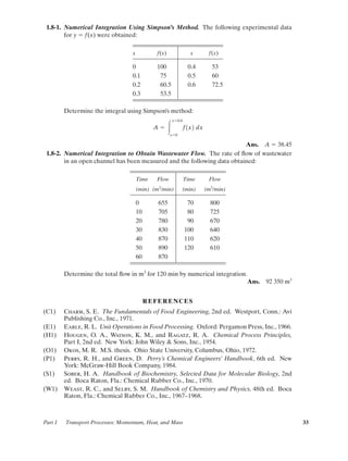 1.8-1. Numerical Integration Using Simpson’s Method. The following experimental data
for y ϭ f(x) were obtained:
x f(x) x f(x)
0 100 0.4 53
0.1 75 0.5 60
0.2 60.5 0.6 72.5
0.3 53.5
Determine the integral using Simpson’s method:
Ans. A ϭ 38.45
1.8-2. Numerical Integration to Obtain Wastewater Flow. The rate of ﬂow of wastewater
in an open channel has been measured and the following data obtained:
Time Flow Time Flow
(min) (m3
/min) (min) (m3
/min)
0 655 70 800
10 705 80 725
20 780 90 670
30 830 100 640
40 870 110 620
50 890 120 610
60 870
Determine the total ﬂow in m3
for 120 min by numerical integration.
Ans. 92 350 m3
REFERENCES
(C1) Charm, S. E. The Fundamentals of Food Engineering, 2nd ed. Westport, Conn.: Avi
Publishing Co., Inc., 1971.
(E1) Earle, R. L. Unit Operations in Food Processing. Oxford: Pergamon Press, Inc., 1966.
(H1) Hougen, O. A., Watson, K. M., and Ragatz, R. A. Chemical Process Principles,
Part I, 2nd ed. New York: John Wiley & Sons, Inc., 1954.
(O1) Okos, M. R. M.S. thesis. Ohio State University, Columbus, Ohio, 1972.
(P1) Perry, R. H., and Green, D. Perry’s Chemical Engineers’ Handbook, 6th ed. New
York: McGraw-Hill Book Company, 1984.
(S1) Sober, H. A. Handbook of Biochemistry, Selected Data for Molecular Biology, 2nd
ed. Boca Raton, Fla.: Chemical Rubber Co., Inc., 1970.
(W1) Weast, R. C., and Selby, S. M. Handbook of Chemistry and Physics, 48th ed. Boca
Raton, Fla.: Chemical Rubber Co., Inc., 1967–1968.
A ϭ Ύ
xϭ0.6
xϭ0
f1x2 dx
Part 1 Transport Processes: Momentum, Heat, and Mass 33
01-P2401 1/9/03 12:15 PM Page 33
 