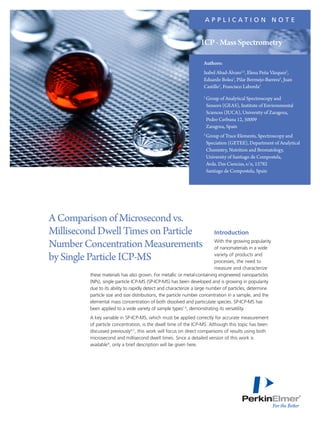 Introduction
With the growing popularity
of nanomaterials in a wide
variety of products and
processes, the need to
measure and characterize
these materials has also grown. For metallic or metal-containing engineered nanoparticles
(NPs), single particle ICP-MS (SP-ICP-MS) has been developed and is growing in popularity
due to its ability to rapidly detect and characterize a large number of particles, determine
particle size and size distributions, the particle number concentration in a sample, and the
elemental mass concentration of both dissolved and particulate species. SP-ICP-MS has
been applied to a wide variety of sample types1-5
, demonstrating its versatility.
A key variable in SP-ICP-MS, which must be applied correctly for accurate measurement
of particle concentration, is the dwell time of the ICP-MS. Although this topic has been
discussed previously6,7
, this work will focus on direct comparisons of results using both
microsecond and millisecond dwell times. Since a detailed version of this work is
available8
, only a brief description will be given here.
AComparisonofMicrosecondvs.
MillisecondDwellTimesonParticle
NumberConcentrationMeasurements
bySingleParticleICP-MS
A P P L I C A T I O N N O T E
Authors:
Isabel Abad-Álvaro1,2
, Elena Peña Vázquez2
,
Eduardo Bolea1
, Pilar Bermejo-Barrera2
, Juan
Castillo1
, Francisco Laborda1
1
	Group of Analytical Spectroscopy and
Sensors (GEAS), Institute of Environmental
Sciences (IUCA), University of Zaragoza,
Pedro Cerbuna 12, 50009
Zaragoza, Spain
2
	Group of Trace Elements, Spectroscopy and
Speciation (GETEE), Department of Analytical
Chemistry, Nutrition and Bromatology,
University of Santiago de Compostela,
Avda. Das Ciencias, s/n, 15782
Santiago de Compostela, Spain
ICP-MassSpectrometry
 