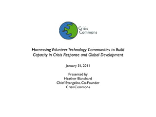 Harnessing Volunteer Technology Communities to Build
Capacity in Crisis Response and Global Development

                   January 31, 2011

                     Presented by
                  Heather Blanchard
             Chief Evangelist, Co-Founder
                   CrisisCommons
 
