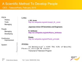 Resources PDCA History Tools Managing People Managing Developing Continuous Improvement System Links J. M. Juran http://en.wikipedia.org/wiki/Joseph_M._Juran Japanese Union Of Scientists and Engineers K. Ishikawa http ://en.wikipedia.org/wiki/Kaoru_Ishikawa Pareto http://en.wikipedia.org/wiki/Pareto_principle Articles An Immigrant’s Gift: The Life of Quality Pioneer, Joseph M. Juran Transcript of Television Program 