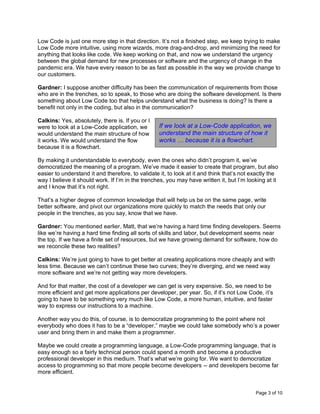 Page 3 of 10
Low Code is just one more step in that direction. It’s not a finished step, we keep trying to make
Low Code more intuitive, using more wizards, more drag-and-drop, and minimizing the need for
anything that looks like code. We keep working on that, and now we understand the urgency
between the global demand for new processes or software and the urgency of change in the
pandemic era. We have every reason to be as fast as possible in the way we provide change to
our customers.
Gardner: I suppose another difficulty has been the communication of requirements from those
who are in the trenches, so to speak, to those who are doing the software development. Is there
something about Low Code too that helps understand what the business is doing? Is there a
benefit not only in the coding, but also in the communication?
Calkins: Yes, absolutely, there is. If you or I
were to look at a Low-Code application, we
would understand the main structure of how
it works. We would understand the flow
because it is a flowchart.
By making it understandable to everybody, even the ones who didn’t program it, we’ve
democratized the meaning of a program. We’ve made it easier to create that program, but also
easier to understand it and therefore, to validate it, to look at it and think that’s not exactly the
way I believe it should work. If I’m in the trenches, you may have written it, but I’m looking at it
and I know that it’s not right.
That’s a higher degree of common knowledge that will help us be on the same page, write
better software, and pivot our organizations more quickly to match the needs that only our
people in the trenches, as you say, know that we have.
Gardner: You mentioned earlier, Matt, that we’re having a hard time finding developers. Seems
like we’re having a hard time finding all sorts of skills and labor, but development seems near
the top. If we have a finite set of resources, but we have growing demand for software, how do
we reconcile these two realities?
Calkins: We’re just going to have to get better at creating applications more cheaply and with
less time. Because we can’t continue these two curves; they’re diverging, and we need way
more software and we’re not getting way more developers.
And for that matter, the cost of a developer we can get is very expensive. So, we need to be
more efficient and get more applications per developer, per year. So, if it’s not Low Code, it’s
going to have to be something very much like Low Code, a more human, intuitive, and faster
way to express our instructions to a machine.
Another way you do this, of course, is to democratize programming to the point where not
everybody who does it has to be a “developer,” maybe we could take somebody who’s a power
user and bring them in and make them a programmer.
Maybe we could create a programming language, a Low-Code programming language, that is
easy enough so a fairly technical person could spend a month and become a productive
professional developer in this medium. That’s what we’re going for. We want to democratize
access to programming so that more people become developers -- and developers become far
more efficient.
If we look at a Low-Code application, we
understand the main structure of how it
works … because it is a flowchart.
 