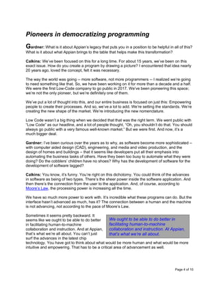 Page 4 of 10
Pioneers in democratizing programming
Gardner: What is it about Appian’s legacy that puts you in a position to be helpful in all of this?
What is it about what Appian brings to the table that helps make this transformation?
Calkins: We’ve been focused on this for a long time. For about 15 years, we’ve been on this
exact issue. How do you create a program by drawing a picture? I encountered that idea nearly
20 years ago, loved the concept, felt it was necessary.
The way the world was going -- more software, not more programmers -- I realized we’re going
to need something like that. So, we have been working on it for more than a decade and a half.
We were the first Low-Code company to go public in 2017. We’ve been pioneering this space;
we’re not the only pioneer, but we’re definitely one of them.
We’ve put a lot of thought into this, and our entire business is focused on just this: Empowering
people to create their processes. And so, we’ve a lot to add. We’re setting the standards. We’re
creating the new shape of the market. We’re introducing the new nomenclature.
Low Code wasn’t a big thing when we decided that that was the right term. We went public with
“Low Code” as our headline, and a lot of people thought, “Oh, you shouldn’t do that. You should
always go public with a very famous well-known market.” But we were first. And now, it’s a
much bigger deal.
Gardner: I’ve been curious over the years as to why, as software become more sophisticated –
with computer aided design (CAD), engineering, and media and video production, and the
design of homes and buildings – that it seems like developers put all their emphasis into
automating the business tasks of others. Have they been too busy to automate what they were
doing? Do the cobblers’ children have no shoes? Why has the development of software for the
development of software lagged?
Calkins: You know, it’s funny. You’re right on this dichotomy. You could think of the advances
in software as being of two types. There’s the sheer power inside the software application. And
then there’s the connection from the user to the application. And, of course, according to
Moore’s Law, the processing power is increasing all the time.
We have so much more power to work with. It’s incredible what these programs can do. But the
interface hasn’t advanced as much, has it? The connection between a human and the machine
is not advancing, not according to the pace of Moore’s Law.
Sometimes it seems pretty backward. It
seems like we ought to be able to do better
in facilitating human-to-machine
collaboration and instruction. And at Appian,
that’s what we’re all about. You can’t just
surf the advances in the latest chip
technology. You have got to think about what would be more human and what would be more
intuitive and empowering. That has to be a critical area of advancement as well.
We ought to be able to do better in
facilitating human-to-machine
collaboration and instruction. At Appian,
that’s what we’re all about.
 