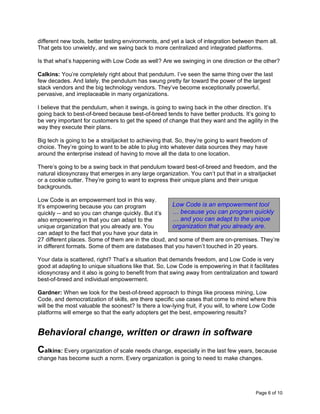 Page 6 of 10
different new tools, better testing environments, and yet a lack of integration between them all.
That gets too unwieldy, and we swing back to more centralized and integrated platforms.
Is that what’s happening with Low Code as well? Are we swinging in one direction or the other?
Calkins: You’re completely right about that pendulum. I’ve seen the same thing over the last
few decades. And lately, the pendulum has swung pretty far toward the power of the largest
stack vendors and the big technology vendors. They’ve become exceptionally powerful,
pervasive, and irreplaceable in many organizations.
I believe that the pendulum, when it swings, is going to swing back in the other direction. It’s
going back to best-of-breed because best-of-breed tends to have better products. It’s going to
be very important for customers to get the speed of change that they want and the agility in the
way they execute their plans.
Big tech is going to be a straitjacket to achieving that. So, they’re going to want freedom of
choice. They’re going to want to be able to plug into whatever data sources they may have
around the enterprise instead of having to move all the data to one location.
There’s going to be a swing back in that pendulum toward best-of-breed and freedom, and the
natural idiosyncrasy that emerges in any large organization. You can’t put that in a straitjacket
or a cookie cutter. They’re going to want to express their unique plans and their unique
backgrounds.
Low Code is an empowerment tool in this way.
It’s empowering because you can program
quickly -- and so you can change quickly. But it’s
also empowering in that you can adapt to the
unique organization that you already are. You
can adapt to the fact that you have your data in
27 different places. Some of them are in the cloud, and some of them are on-premises. They’re
in different formats. Some of them are databases that you haven’t touched in 20 years.
Your data is scattered, right? That’s a situation that demands freedom, and Low Code is very
good at adapting to unique situations like that. So, Low Code is empowering in that it facilitates
idiosyncrasy and it also is going to benefit from that swing away from centralization and toward
best-of-breed and individual empowerment.
Gardner: When we look for the best-of-breed approach to things like process mining, Low
Code, and democratization of skills, are there specific use cases that come to mind where this
will be the most valuable the soonest? Is there a low-lying fruit, if you will, to where Low Code
platforms will emerge so that the early adopters get the best, empowering results?
Behavioral change, written or drawn in software
Calkins: Every organization of scale needs change, especially in the last few years, because
change has become such a norm. Every organization is going to need to make changes.
Low Code is an empowerment tool
… because you can program quickly
… and you can adapt to the unique
organization that you already are.
 