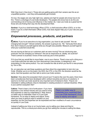 Page 8 of 10
Well, they love it, they love it. Those who are getting going with their careers see this as an
unqualified positive -- and they enthusiastically get involved.
It’s true, the wages are very high right now, salaries are high for people who know how to do
this. There’s a shortage of Low-Code developers. The people who know how to do this are
commanding a lot of money and influence in the market. So, I see Low Code as a great tool for
those who are finding their way into the development field.
Gardner: If you’re a chief technology officer (CTO), a chief executive officer (CEO), or on the
board, if you’re a chief information officer (CIO), how does Appian help you in your role and your
company?
Empowered processes, products, and partners
Calkins: If you’re an executive at a big organization, you have to ask yourself, “Are we
changing fast enough?” Almost certainly, the answer is going to be, “No.” Seriously think about
that. Don’t measure yourself against what you thought was possible. Measure yourself against
what your customers would like.
Are we moving as fast as our customers wish we were moving? Are we introducing new
products? Are we changing our behavior? Are we as responsive as, ideally, we could be?
There’s almost no business I know of that could say yes to that question.
If it’s true that you would like to move faster, now is your chance. There’s now such a thing as a
Low-Code suite that can take you from discovering a new process, to designing it, and
automating it in the same product. You can increase the rate at which you launch a new process
by 10x or 20x.
So, an executive can ask these questions and then direct the organization to look into Low
Code. Whether you’re on the board, the CEO, the CTO, or the CIO, the direction would be the
same. Ask that question and then talk to some Low-Code vendors.
Gardner: How about the ecosystem that’s around you? It seems like over the years, there have
been consultancies that have developed within vertical industries and focus on solutions. It
seems to me that Low Code would be very important and of interest to them. They’re not
interested in selling software; they’re interested in creating solutions in vertical industries. What
is your partner ecosystem like?
Calkins: There’s been a lot of enthusiasm. If you have
expertise in one vertical industry and you want to bring
that expertise to value by instantiating it. Well, there’s
no better way to instantiate it than in a Low-Code
framework. It’s so easy to deploy and adjust. Every
client you have is going to want a variation on your
expertise, but the core expertise can be expressed and then modified to fit each circumstance
so quickly in Low Code.
Instead of selling your time on an hourly basis, you’re selling your ideas and they’re
reproducible. This is a critical pivot where you go from selling the minutes to selling the ideas.
There’s no better way to
instantiate [your expertise] than
in a Low-Code framework. It’s so
easy to deploy and adjust.
 