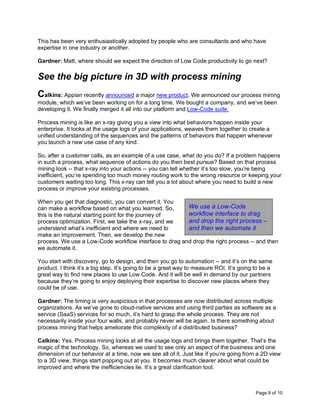 Page 9 of 10
This has been very enthusiastically adopted by people who are consultants and who have
expertise in one industry or another.
Gardner: Matt, where should we expect the direction of Low Code productivity to go next?
See the big picture in 3D with process mining
Calkins: Appian recently announced a major new product. We announced our process mining
module, which we’ve been working on for a long time. We bought a company, and we’ve been
developing it. We finally merged it all into our platform and Low-Code suite.
Process mining is like an x-ray giving you a view into what behaviors happen inside your
enterprise. It looks at the usage logs of your applications, weaves them together to create a
unified understanding of the sequences and the patterns of behaviors that happen whenever
you launch a new use case of any kind.
So, after a customer calls, as an example of a use case, what do you do? If a problem happens
in such a process, what sequence of actions do you then best pursue? Based on that process
mining look -- that x-ray into your actions -- you can tell whether it’s too slow, you’re being
inefficient, you’re spending too much money routing work to the wrong resource or keeping your
customers waiting too long. This x-ray can tell you a lot about where you need to build a new
process or improve your existing processes.
When you get that diagnostic, you can convert it. You
can make a workflow based on what you learned. So,
this is the natural starting point for the journey of
process optimization. First, we take the x-ray, and we
understand what’s inefficient and where we need to
make an improvement. Then, we develop the new
process. We use a Low-Code workflow interface to drag and drop the right process -- and then
we automate it.
You start with discovery, go to design, and then you go to automation -- and it’s on the same
product. I think it’s a big step. It’s going to be a great way to measure ROI. It’s going to be a
great way to find new places to use Low Code. And it will be well in demand by our partners
because they’re going to enjoy deploying their expertise to discover new places where they
could be of use.
Gardner: The timing is very auspicious in that processes are now distributed across multiple
organizations. As we’ve gone to cloud-native services and using third parties as software as a
service (SaaS) services for so much, it’s hard to grasp the whole process. They are not
necessarily inside your four walls, and probably never will be again. Is there something about
process mining that helps ameliorate this complexity of a distributed business?
Calkins: Yes. Process mining looks at all the usage logs and brings them together. That’s the
magic of the technology. So, whereas we used to see only an aspect of the business and one
dimension of our behavior at a time, now we see all of it. Just like if you’re going from a 2D view
to a 3D view, things start popping out at you. It becomes much clearer about what could be
improved and where the inefficiencies lie. It’s a great clarification tool.
We use a Low-Code
workflow interface to drag
and drop the right process –
and then we automate it.
 