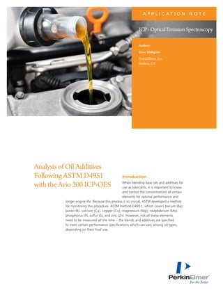 Introduction
When blending base oils and additives for
use as lubricants, it is important to know
and control the concentrations of certain
elements for optimal performance and
longer engine life. Because this process is so crucial, ASTM developed a method
for monitoring this procedure: ASTM method D4951, which covers barium (Ba),
boron (B), calcium (Ca), copper (Cu), magnesium (Mg), molybdenum (Mo),
phosphorus (P), sulfur (S), and zinc (Zn). However, not all these elements
need to be measured all the time – the blends and additives are specified
to meet certain performance specifications which can vary among oil types,
depending on their final use.
AnalysisofOilAdditives
FollowingASTMD4951
withtheAvio200ICP-OES
A P P L I C A T I O N N O T E
Author:
Dave Hilligoss
PerkinElmer, Inc.
Shelton, CT
ICP-OpticalEmissionSpectroscopy
 