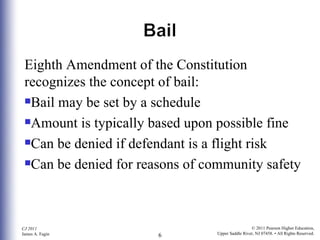 Eighth Amendment of the Constitution recognizes the concept of bail: Bail may be set by a schedule Amount is typically based upon possible fine Can be denied if defendant is a flight risk Can be denied for reasons of community safety 