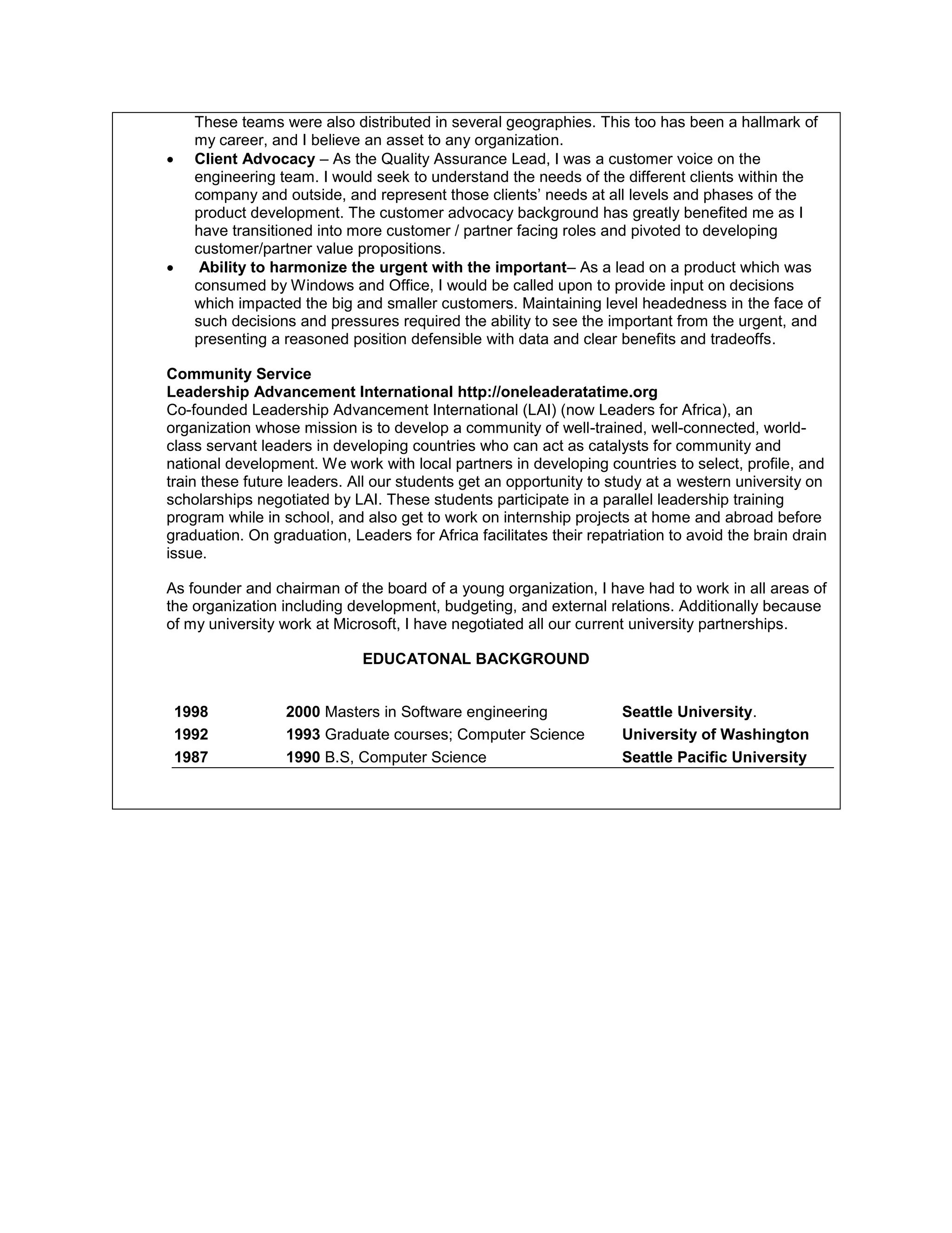 These teams were also distributed in several geographies. This too has been a hallmark of
my career, and I believe an asset to any organization.
 Client Advocacy – As the Quality Assurance Lead, I was a customer voice on the
engineering team. I would seek to understand the needs of the different clients within the
company and outside, and represent those clients’ needs at all levels and phases of the
product development. The customer advocacy background has greatly benefited me as I
have transitioned into more customer / partner facing roles and pivoted to developing
customer/partner value propositions.
 Ability to harmonize the urgent with the important– As a lead on a product which was
consumed by Windows and Office, I would be called upon to provide input on decisions
which impacted the big and smaller customers. Maintaining level headedness in the face of
such decisions and pressures required the ability to see the important from the urgent, and
presenting a reasoned position defensible with data and clear benefits and tradeoffs.
Community Service
Leadership Advancement International http://oneleaderatatime.org
Co-founded Leadership Advancement International (LAI) (now Leaders for Africa), an
organization whose mission is to develop a community of well-trained, well-connected, world-
class servant leaders in developing countries who can act as catalysts for community and
national development. We work with local partners in developing countries to select, profile, and
train these future leaders. All our students get an opportunity to study at a western university on
scholarships negotiated by LAI. These students participate in a parallel leadership training
program while in school, and also get to work on internship projects at home and abroad before
graduation. On graduation, Leaders for Africa facilitates their repatriation to avoid the brain drain
issue.
As founder and chairman of the board of a young organization, I have had to work in all areas of
the organization including development, budgeting, and external relations. Additionally because
of my university work at Microsoft, I have negotiated all our current university partnerships.
EDUCATONAL BACKGROUND
1998 2000 Masters in Software engineering Seattle University.
1992 1993 Graduate courses; Computer Science University of Washington
1987 1990 B.S, Computer Science Seattle Pacific University
 