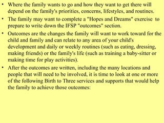 Where the family wants to go and how they want to get there will depend on the family's priorities, concerns, lifestyles, and routines.   The family may want to complete a "Hopes and Dreams" exercise  to prepare to write down the IFSP "outcomes" section.   Outcomes are the changes the family will want to work toward for the child and family and can relate to any area of your child's development and daily or weekly routines (such as eating, dressing, making friends) or the family's life (such as training a baby-sitter or making time for play activities).   After the outcomes are written, including the many locations and people that will need to be involved, it is time to look at one or more of the following Birth to Three services and supports that would help the family to achieve those outcomes:    