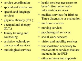 service coordination  specialized instruction  speech and language services  physical therapy (P.T.)  occupational therapy (O.T.)  family training and counseling  assistive technology devices and services  audiological services  health services necessary to benefit from other early intervention services  medical services for Birth to Three diagnostic or evaluation nutrition services  nursing services  psychological services  social work services  vision and mobility services  transportation necessary to receive other services that are included in the IFSP  other services and supports  