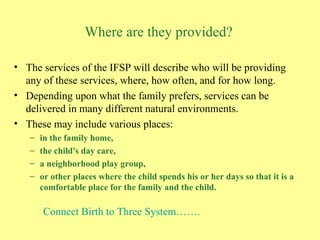 Where are they provided? The services of the IFSP will describe who will be providing any of these services, where, how often, and for how long.   Depending upon what the family prefers, services can be delivered in many different natural environments.   These may include various places: in the family home,  the child's day care,  a neighborhood play group,  or other places where the child spends his or her days so that it is a comfortable place for the family and the child.   Connect Birth to Three System……. 