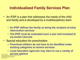 Individualized Family Services Plan An IFSP is a plan that addresses the needs of the child and family and is developed by a multidisciplinary team An IFSP   defines the family as being the recipient of early intervention services The IFSP must be evaluated once a year and reviewed at six-month intervals Special education for preschoolers Preschool children do not have to be identified under existing categories to receive services Local education agencies may elect to use a variety of service options William L. Heward Exceptional Children: An Introduction to Special Education , 8e Copyright  © 2006 by Pearson Education, Inc. Upper Saddle River, New Jersey 07458 All rights reserved.   