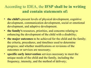 According to IDEA, the  IFSP shall be in writing and contain statements of: the child's  present levels of physical development, cognitive development, communication development, social or emotional development, and adaptive development.  the family's  resources, priorities, and concerns relating to enhancing the development of the child with a disability;  the major outcomes  to be achieved for the child and the family; the criteria, procedures, and timelines used to determine progress; and whether modifications or revisions of the outcomes or services are necessary;  specific early intervention  services necessary to meet the unique needs of the child and the family, including the frequency, intensity, and the method of delivery; 