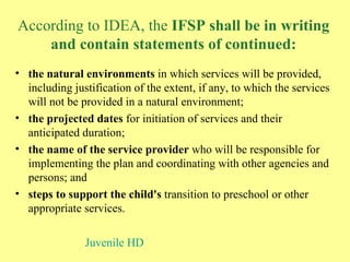 According to IDEA, the  IFSP shall be in writing and contain statements of continued: the natural environments  in which services will be provided, including justification of the extent, if any, to which the services will not be provided in a natural environment;  the projected dates  for initiation of services and their anticipated duration;  the name of the service provider  who will be responsible for implementing the plan and coordinating with other agencies and persons; and  steps to support the child's  transition to preschool or other appropriate services. Juvenile HD 