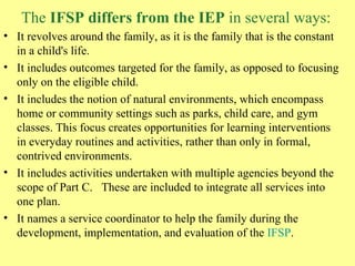 The  IFSP differs from the IEP  in several ways: It revolves around the family, as it is the family that is the constant in a child's life.  It includes outcomes targeted for the family, as opposed to focusing only on the eligible child.  It includes the notion of natural environments, which encompass home or community settings such as parks, child care, and gym classes. This focus creates opportunities for learning interventions in everyday routines and activities, rather than only in formal, contrived environments.  It includes activities undertaken with multiple agencies beyond the scope of Part C.   These are included to integrate all services into one plan.  It names a service coordinator to help the family during the development, implementation, and evaluation of the  IFSP .  