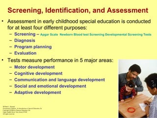 Screening, Identification, and Assessment Assessment in early childhood special education is conducted for at least four different purposes: Screening –  Apgar Scale   Newborn Blood test Screening   Developmental Screening Tests Diagnosis Program planning Evaluation Tests measure performance in 5 major areas: Motor development Cognitive development Communication and language development Social and emotional development Adaptive development William L. Heward Exceptional Children: An Introduction to Special Education , 8e Copyright  © 2006 by Pearson Education, Inc. Upper Saddle River, New Jersey 07458 All rights reserved.   