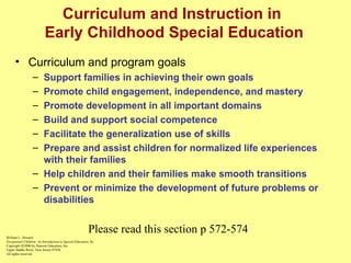Curriculum and Instruction in  Early Childhood Special Education Curriculum and program goals Support families in achieving their own goals Promote child engagement, independence, and mastery Promote development in all important domains Build and support social competence Facilitate the generalization use of skills Prepare and assist children for normalized life experiences with their families Help children and their families make smooth transitions Prevent or minimize the development of future problems or disabilities William L. Heward Exceptional Children: An Introduction to Special Education , 8e Copyright  © 2006 by Pearson Education, Inc. Upper Saddle River, New Jersey 07458 All rights reserved.   Please read this section p 572-574 