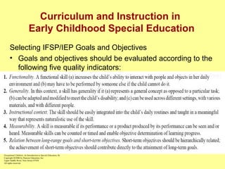 Curriculum and Instruction in  Early Childhood Special Education Selecting IFSP/IEP Goals and Objectives Goals and objectives should be evaluated according to the following five quality indicators: Functionality Generality Instructional context Measurability Relation between long-range goals and short-term objectives William L. Heward Exceptional Children: An Introduction to Special Education , 8e Copyright  © 2006 by Pearson Education, Inc. Upper Saddle River, New Jersey 07458 All rights reserved.   